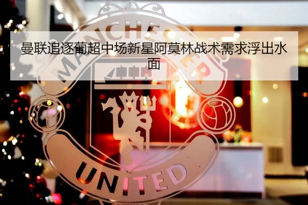 曼联追逐葡超中场新星阿莫林战术需求浮出水面