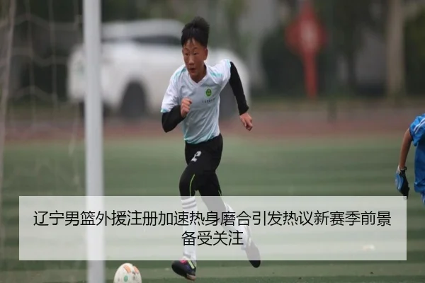 辽宁男篮外援注册加速热身磨合引发热议新赛季前景备受关注