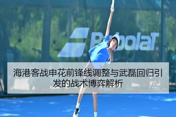 海港客战申花前锋线调整与武磊回归引发的战术博弈解析