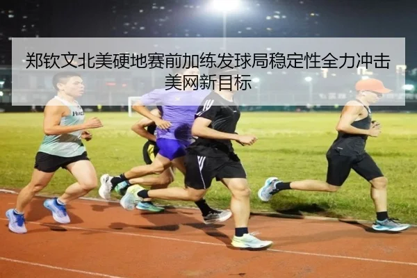 郑钦文北美硬地赛前加练发球局稳定性全力冲击美网新目标